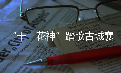 “十二花神”踏歌古城襄陽解鎖春日浪漫