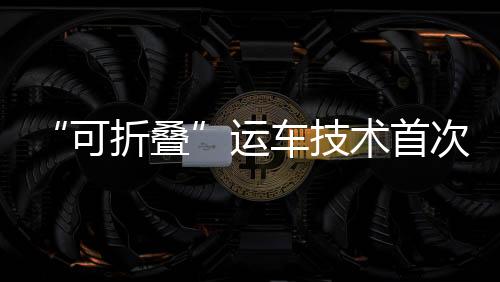 “可折疊”運車技術(shù)首次在灣區(qū)應(yīng)用 賦能國產(chǎn)汽車出口