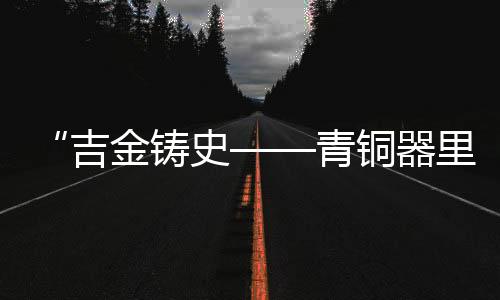 “吉金鑄史——青銅器里的古代中國(guó)”展覽在三星堆博物館開展