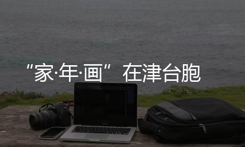 “家·年·畫”在津臺胞短視頻大賽落幕 臺胞佳作傳遞兩岸溫情