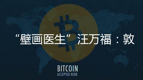 “壁畫(huà)醫(yī)生”汪萬(wàn)福：敦煌常在，年輕人常守