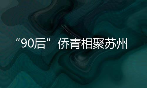 “90后”僑青相聚蘇州河畔 開啟“滬上四季行”系列活動(dòng)