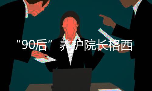 “90后”養(yǎng)護(hù)院長格西王姆：為涉藏地區(qū)孤寡老人營造幸福港灣