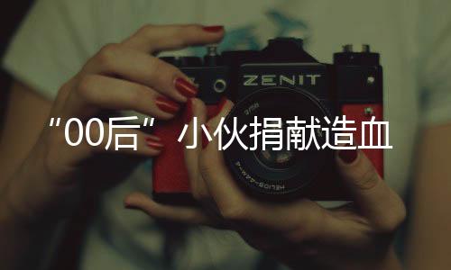 “00后”小伙捐獻(xiàn)造血干細(xì)胞：能幫助他人很開心