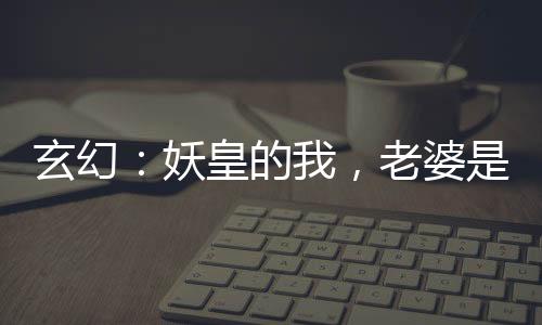 玄幻：妖皇的我，老婆是神朝女帝