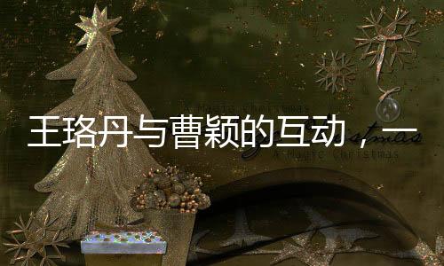 王珞丹與曹穎的互動，一次簡單的對話背后的故事