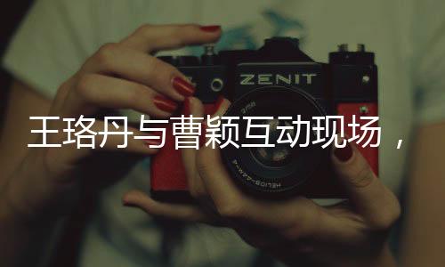 王珞丹與曹穎互動(dòng)現(xiàn)場(chǎng)，一次關(guān)于話題的熱議背后的故事