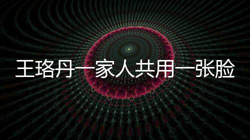 王珞丹一家人共用一張臉，神秘基因引發(fā)網(wǎng)友熱議