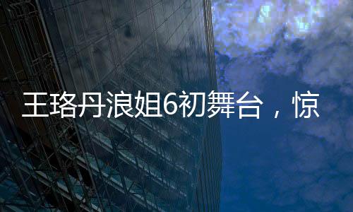 王珞丹浪姐6初舞臺，驚艷亮相，展現(xiàn)多元魅力