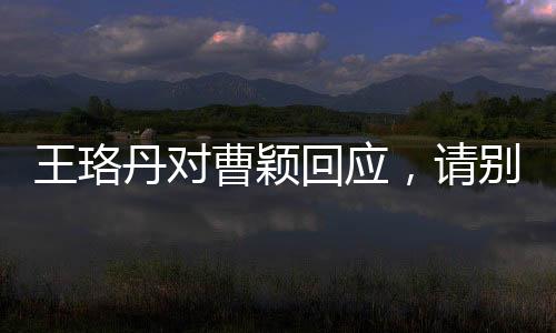 王珞丹對曹穎回應(yīng)，請別再追問 ——一次演藝圈內(nèi)部的微妙互動