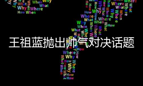 王祖藍(lán)拋出帥氣對決話題，他與彭于晏誰更勝一籌？
