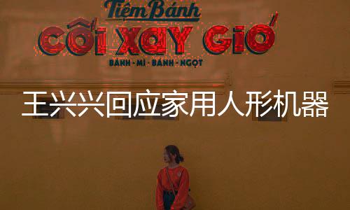 王興興回應(yīng)家用人形機(jī)器人上市時間表