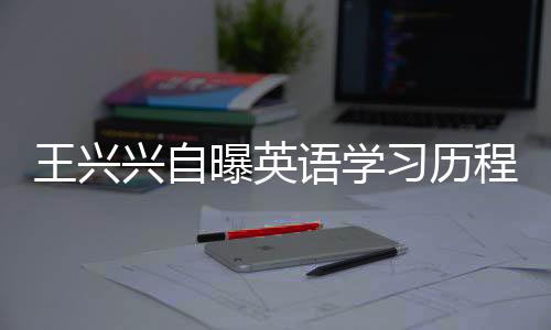 王興興自曝英語學(xué)習(xí)歷程，三次及格，數(shù)百次挑戰(zhàn)的背后故事