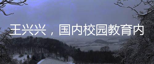 王興興，國內(nèi)校園教育內(nèi)容過于陳舊，需更新升級