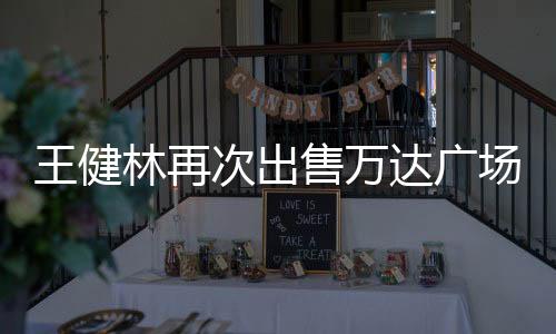 王健林再次出售萬達廣場，商業(yè)地產行業(yè)的新動態(tài)