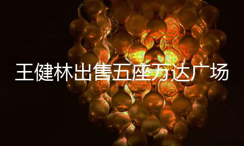 王健林出售五座萬達(dá)廣場，商業(yè)巨頭的戰(zhàn)略調(diào)整