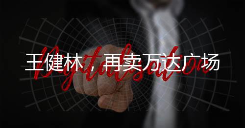 王健林，再賣萬(wàn)達(dá)廣場(chǎng)