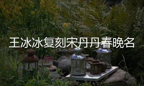 王冰冰復(fù)刻宋丹丹春晚名場面，再現(xiàn)經(jīng)典，引發(fā)網(wǎng)友熱議