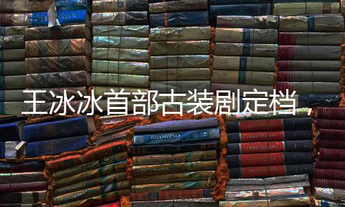 王冰冰首部古裝劇定檔，期待璀璨熒屏新篇章