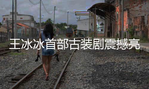 王冰冰首部古裝劇震撼亮相，星光璀璨，演繹傳世之作
