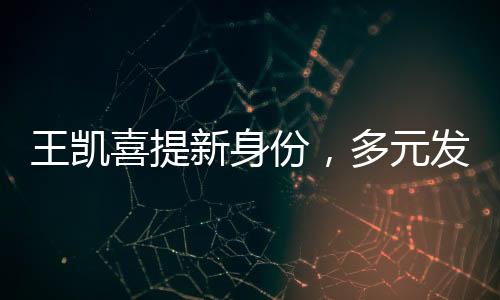 王凱喜提新身份，多元發(fā)展，星光璀璨