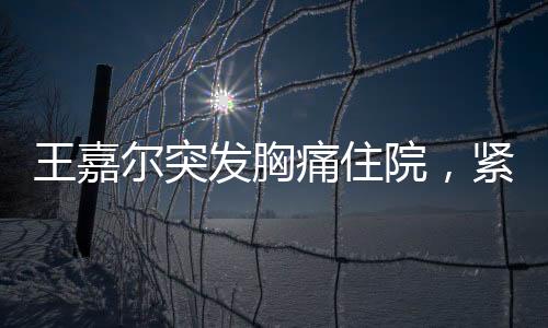 王嘉爾突發(fā)胸痛住院，緊急救治牽動(dòng)人心