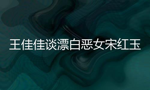 王佳佳談漂白惡女宋紅玉，角色的復(fù)雜性與深度解讀