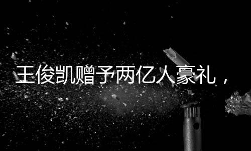 王俊凱贈予兩億人豪禮，彰顯個(gè)人影響力巨大