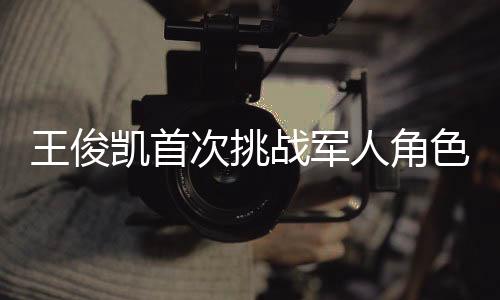 王俊凱首次挑戰(zhàn)軍人角色，緊張與興奮交織的演繹之旅