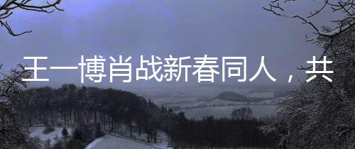 王一博肖戰(zhàn)新春同人，共融春風(fēng)，共繪新篇章