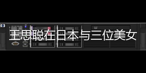 王思聰在日本與三位美女共赴燒烤之旅