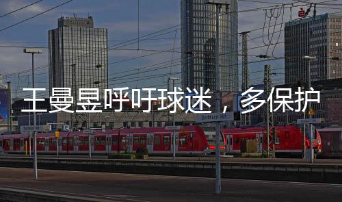 王曼昱呼吁球迷，多保護(hù)嗓子，共筑健康觀賞氛圍