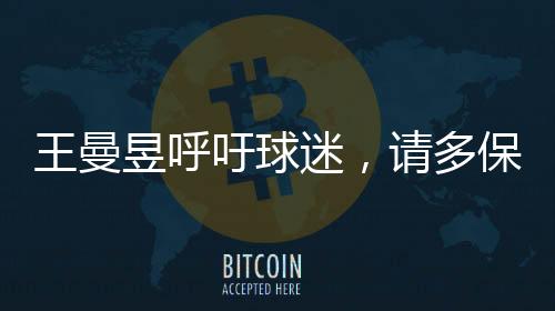 王曼昱呼吁球迷，請(qǐng)多保護(hù)嗓子，共同呵護(hù)健康的美好聲音