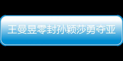 王曼昱零封孫穎莎勇奪亞洲杯女單冠軍，展現(xiàn)國乒輝煌實力