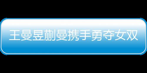 王曼昱蒯曼攜手勇奪女雙冠軍，孫穎莎王藝迪敗在其手