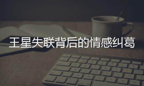 王星失聯(lián)背后的情感糾葛，曾提分手背后的深層原因解析