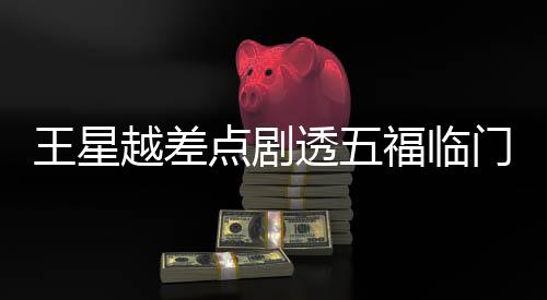 王星越差點(diǎn)劇透五福臨門(mén)大結(jié)局，引發(fā)網(wǎng)友熱議