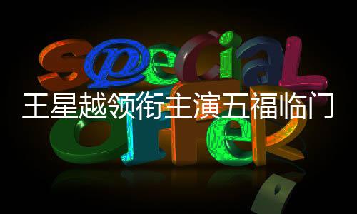 王星越領銜主演五福臨門——新劇璀璨亮相，星光熠熠值得期待
