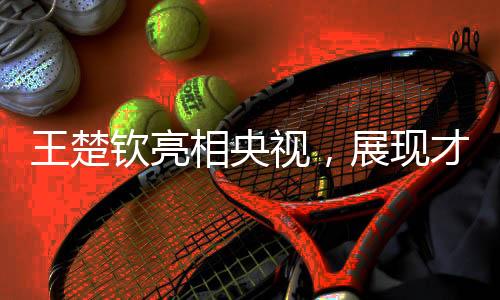 王楚欽亮相央視，展現(xiàn)才華魅力
