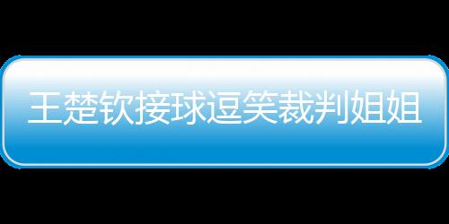 王楚欽接球逗笑裁判姐姐，賽場內(nèi)外的歡樂瞬間