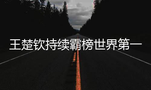 王楚欽持續(xù)霸榜世界第一、乒乓球界的璀璨明星