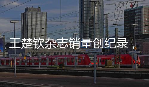 王楚欽雜志銷(xiāo)量創(chuàng)紀(jì)錄，一分鐘突破九萬(wàn)本——巨星魅力無(wú)人能擋