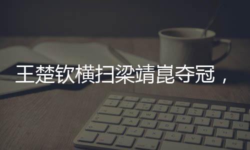王楚欽橫掃梁靖崑奪冠，展現(xiàn)乒壇新星風采