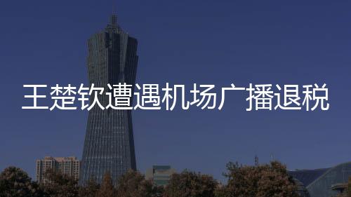 王楚欽遭遇機(jī)場(chǎng)廣播退稅風(fēng)波，一臉懵然的背后故事