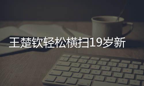 王楚欽輕松橫掃19歲新星，展現(xiàn)新星之光的較量與拼搏精神