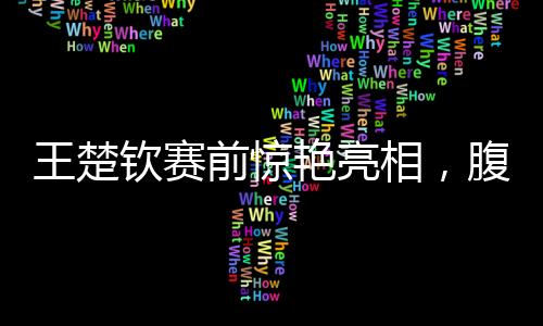 王楚欽賽前驚艷亮相，腹肌線條引人矚目