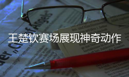 王楚欽賽場展現(xiàn)神奇動作，全場靜寂矚目