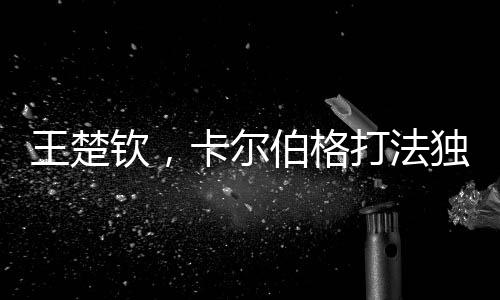 王楚欽，卡爾伯格打法獨特具威脅，引領新時代乒乓球革新之風
