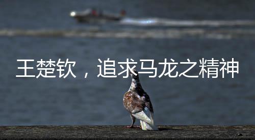 王楚欽，追求馬龍之精神，永遠(yuǎn)保持當(dāng)打之年