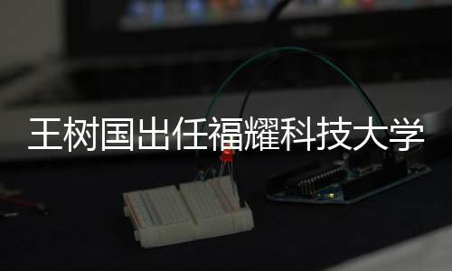王樹國出任福耀科技大學首任校長，展望新時代的科教融合之路